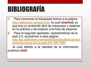 BIBLIOGRAFÍA
1. Para comenzar la búsqueda fuimos a la página
http://definicion.de/web-2-0/, la cual usamos ya
que era un contenido fácil de interpretar y redactar
en la práctica y de explicar a la hora de exponer.
2. Para el segundo apartado, características de la
web 2.0, accedimos a esta página:
http://es.slideshare.net/mobile/SaraGuillenCampos
/caracteristicas-de-la-web-20-14671985
la cual debido a la claridad de la información .
pudimos usar.
 