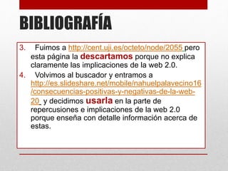 BIBLIOGRAFÍA
3. Fuimos a http://cent.uji.es/octeto/node/2055 pero
esta página la descartamos porque no explica
claramente las implicaciones de la web 2.0.
4. Volvimos al buscador y entramos a
http://es.slideshare.net/mobile/nahuelpalavecino16
/consecuencias-positivas-y-negativas-de-la-web-
20 y decidimos usarla en la parte de
repercusiones e implicaciones de la web 2.0
porque enseña con detalle información acerca de
estas.
 