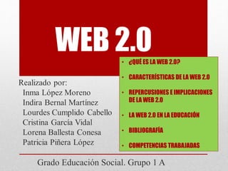 WEB 2.0
Grado Educación Social. Grupo 1 A
• ¿QUÉ ES LA WEB 2.0?
• CARACTERÍSTICAS DE LA WEB 2.0
• REPERCUSIONES E IMPLICACIONES
DE LA WEB 2.0
• LA WEB 2.0 EN LA EDUCACIÓN
• BIBLIOGRAFÍA
• COMPETENCIAS TRABAJADAS
 