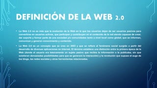 DEFINICIÓN DE LA WEB 2.0
• La Web 2.0 no es más que la evolución de la Web en la que los usuarios dejan de ser usuarios pasivos para
convertirse en usuarios activos, que participan y contribuyen en el contenido de la red siendo capaces de crear,
dar soporte y formar parte de una sociedad y/o comunidades tanto a nivel local como global; que se informan,
comunican y generan conocimiento y contenido.
• La Web 2.0 es un concepto que se creo en 2003 y que se refiere al fenómeno social surgido a partir del
desarrollo de diversas aplicaciones en Internet. El término establece una distinción entre la primera época de la
Web (donde el usuario era básicamente un sujeto pasivo que recibía la información o la publicaba, sin que
existieran demasiadas posibilidades para que se generara la interacción) y la revolución que supuso el auge de
los blogs, las redes sociales y otras herramientas relacionadas.
 