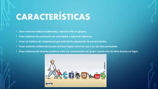 CARACTERÍSTICAS
• Crear entornos lúdicos multimedia y reproducirlos en grupos.
• Crear sistemas de puntuación de actividades y logros de objetivos.
• Crear un sistema de competencia que estimule la adquisición de conocimientos.
• Crear sistemas colaborativos para alcanzar logros comunes que a su vez sean puntuados.
• Crear sistemas de refuerzo positivos entre los componentes del grupo cuando uno de ellos alcanza un logro.
 