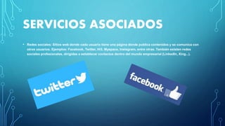 SERVICIOS ASOCIADOS
• Redes sociales: Sitios web donde cada usuario tiene una página donde publica contenidos y se comunica con
otros usuarios. Ejemplos: Facebook, Twitter, Hi5, Myspace, Instagram, entre otras. También existen redes
sociales profesionales, dirigidas a establecer contactos dentro del mundo empresarial (LinkedIn, Xing...).
 