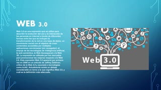 WEB 3.0
Web 3.0 es una expresión que se utiliza para
describir la evolución del uso y la interacción de
las personas en internet a través de diferentes
formas entre las que se incluyen la
transformación de la red en una base de datos, un
movimiento social con el objetivo de crear
contenidos accesibles por múltiples
aplicaciones non-browser (sin navegador), el
empuje de las tecnologías de inteligencia artificial,
la web semántica, la Web Geoespacial o la Web
3D. La expresión es utilizada por los mercados
para promocionar las mejoras respecto a la Web
2.0. Esta expresión Web 3.0 apareció por primera
vez en 2006 en un artículo de Jeffrey Zeldman,
crítico de la Web 2.0 y asociado a tecnologías
como AJAX. Actualmente existe un debate
considerable en torno a lo que significa Web 3.0, y
cuál es la definición más adecuada.
 