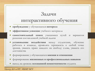 Задачи
интерактивного обучения
 пробуждение у обучающихся интереса
 эффективное усвоение учебного материала
 самостоятельный поиск учащимися путей и вариантов
решения поставленной учебной задачи
 установление воздействия между студентами, обучение
работать в команде, проявлять терпимость к любой точке
зрения, уважать право каждого на свободу слова, уважать его
достоинства
 формирование у обучающихся мнения и отношения
 формирование жизненных и профессиональных навыков
 выход на уровень осознанной компетентности студента
Центр ДО и ИТ ИБМТ БГУ
 