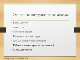 Основные интерактивные методы
• Круглый стол
• Дискуссия
• Мозговой штурм
• Ролевые и деловые игры
• Анализ конкретных ситуаций
• Работа в малых группах (команде)
• Метод проектов
Центр ДО и ИТ ИБМТ БГУ
 