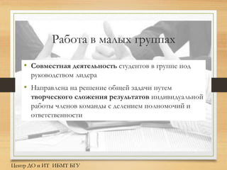 Работа в малых группах
• Совместная деятельность студентов в группе под
руководством лидера
• Направлена на решение общей задачи путем
творческого сложения результатов индивидуальной
работы членов команды с делением полномочий и
ответственности
Центр ДО и ИТ ИБМТ БГУ
 