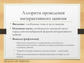 Алгоритм проведения
интерактивного занятия
• Введение: сообщение темы и цели занятия.
• Основная часть: особенности основной части
определяются выбранной формой интерактивного
занятия
• Выводы (рефлексия)
• Рефлексия начинается с концентрации участников на
эмоциональном аспекте, чувствах, которые испытывали участники
в процессе занятия.
• Второй этап рефлексивного анализа занятия – оценочный.
• Рефлексия заканчивается общими выводами, которые делает
педагог.
Центр ДО и ИТ ИБМТ БГУ
 