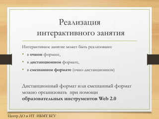 Реализация
интерактивного занятия
Интерактивное занятие может быть реализовано:
• в очном формате,
• в дистанционном формате,
• в смешанном формате (очно-дистанционном)
Дистанционный формат или смешанный формат
можно организовать при помощи
образовательных инструментов Web 2.0
Центр ДО и ИТ ИБМТ БГУ
 