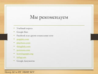 Мы рекомендуем
Центр ДО и ИТ ИБМТ БГУ
• Учебный портал
• Google Sites
• Facebook или другие социальные сети
• popplet.com
• playbuzz.com
• thinglink.com
• powtoon.com
• learningapps.org
• infogr.am
• Google Документы
 