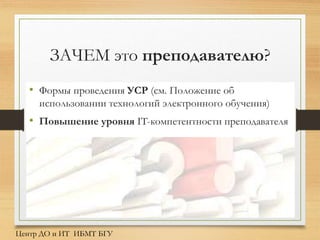 ЗАЧЕМ это преподавателю?
• Формы проведения УСР (см. Положение об
использовании технологий электронного обучения)
• Повышение уровня IT-компетентности преподавателя
Центр ДО и ИТ ИБМТ БГУ
 