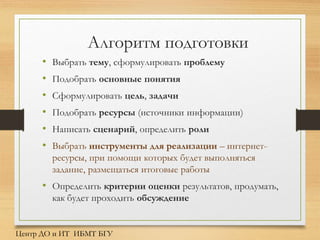 Алгоритм подготовки
• Выбрать тему, сформулировать проблему
• Подобрать основные понятия
• Сформулировать цель, задачи
• Подобрать ресурсы (источники информации)
• Написать сценарий, определить роли
• Выбрать инструменты для реализации – интернет-
ресурсы, при помощи которых будет выполняться
задание, размещаться итоговые работы
• Определить критерии оценки результатов, продумать,
как будет проходить обсуждение
Центр ДО и ИТ ИБМТ БГУ
 