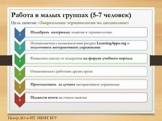 Работа в малых группах (5-7 человек)
Цель занятия: «Закрепление терминологии по дисциплине»
1
Подобрать материалы: понятия и терминологию
2
Познакомиться с возможностями ресурса LearningApps.org и
подготовить интерактивное упражнение
3
Разместить ссылку от подгруппы на форуме учебного портала
4
Ознакомиться с работами других групп
5
Проголосовать за лучшее интерактивное упражнение
6
Подвести итоги на очном занятии
Центр ДО и ИТ ИБМТ БГУ
 