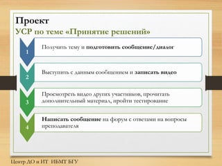 Проект
УСР по теме «Принятие решений»
1
Получить тему и подготовить сообщение/диалог
2
Выступить с данным сообщением и записать видео
3
Просмотреть видео других участников, прочитать
дополнительный материал, пройти тестирование
4
Написать сообщение на форум с ответами на вопросы
преподавателя
Центр ДО и ИТ ИБМТ БГУ
 