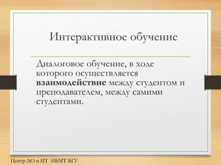 Интерактивное обучение
Диалоговое обучение, в ходе
которого осуществляется
взаимодействие между студентом и
преподавателем, между самими
студентами.
Центр ДО и ИТ ИБМТ БГУ
 