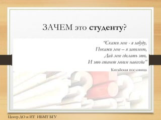 “Скажи мне - я забуду,
Покажи мне – я запомню,
Дай мне сделать это,
И это станет моим навсегда”
Китайская пословица
Центр ДО и ИТ ИБМТ БГУ
ЗАЧЕМ это студенту?
 