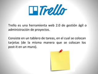 Trello es una herramienta web 2.0 de gestión ágil o
administración de proyectos.
Consiste en un tablero de tareas, en el cual se colocan
tarjetas (de la misma manera que se colocan los
post-it en un muro).
 