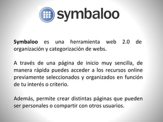 Symbaloo es una herramienta web 2.0 de
organización y categorización de webs.
A través de una página de inicio muy sencilla, de
manera rápida puedes acceder a los recursos online
previamente seleccionados y organizados en función
de tu interés o criterio.
Además, permite crear distintas páginas que pueden
ser personales o compartir con otros usuarios.
 