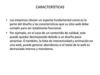 CARACTERÍSTICAS
• Las empresas obvian un aspecto fundamental como es la
parte del diseño y las características que su sitio web debe
cumplir para ser totalmente funcional.
• Por ejemplo, en el caso de un contenido de calidad, este
puede quedar desmejorado debido a un diseño poco
atractivo. O también, la falta de interactividad y animación en
una web, puede generar abandonos si el texto de la web es
demasiado intenso y monótono.
 