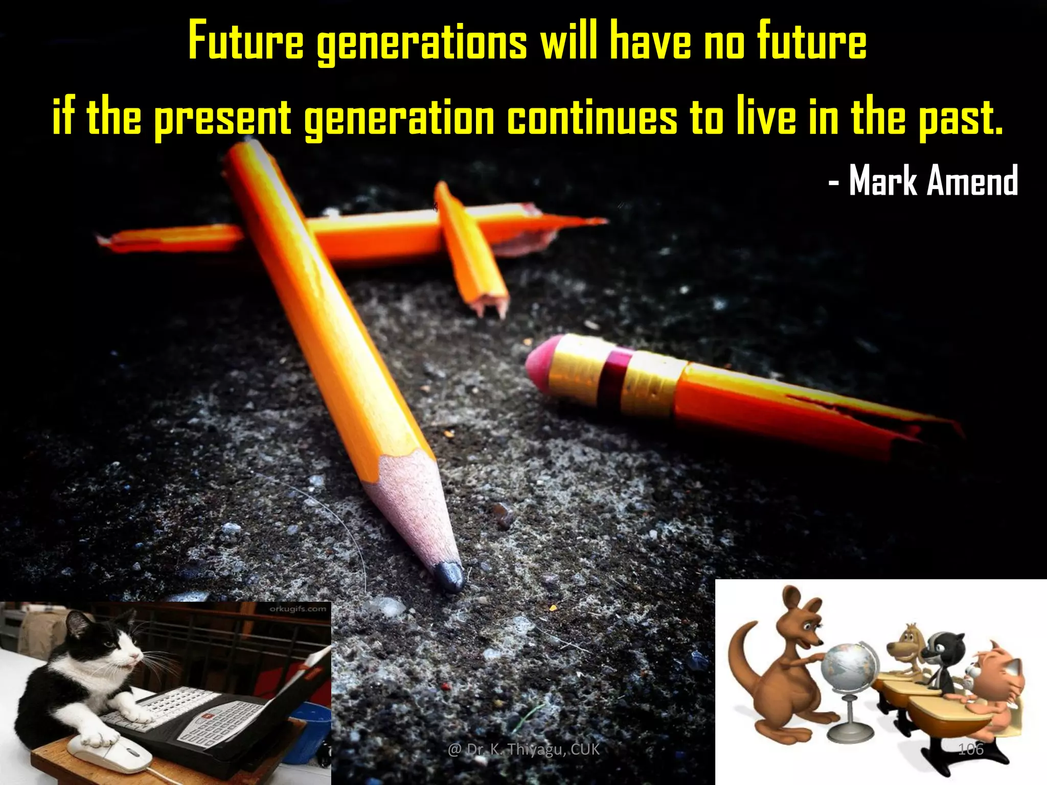 Future generations will have no future
if the present generation continues to live in the past.
- Mark Amend
@ Dr. K. Thiyagu, CUK 106
 