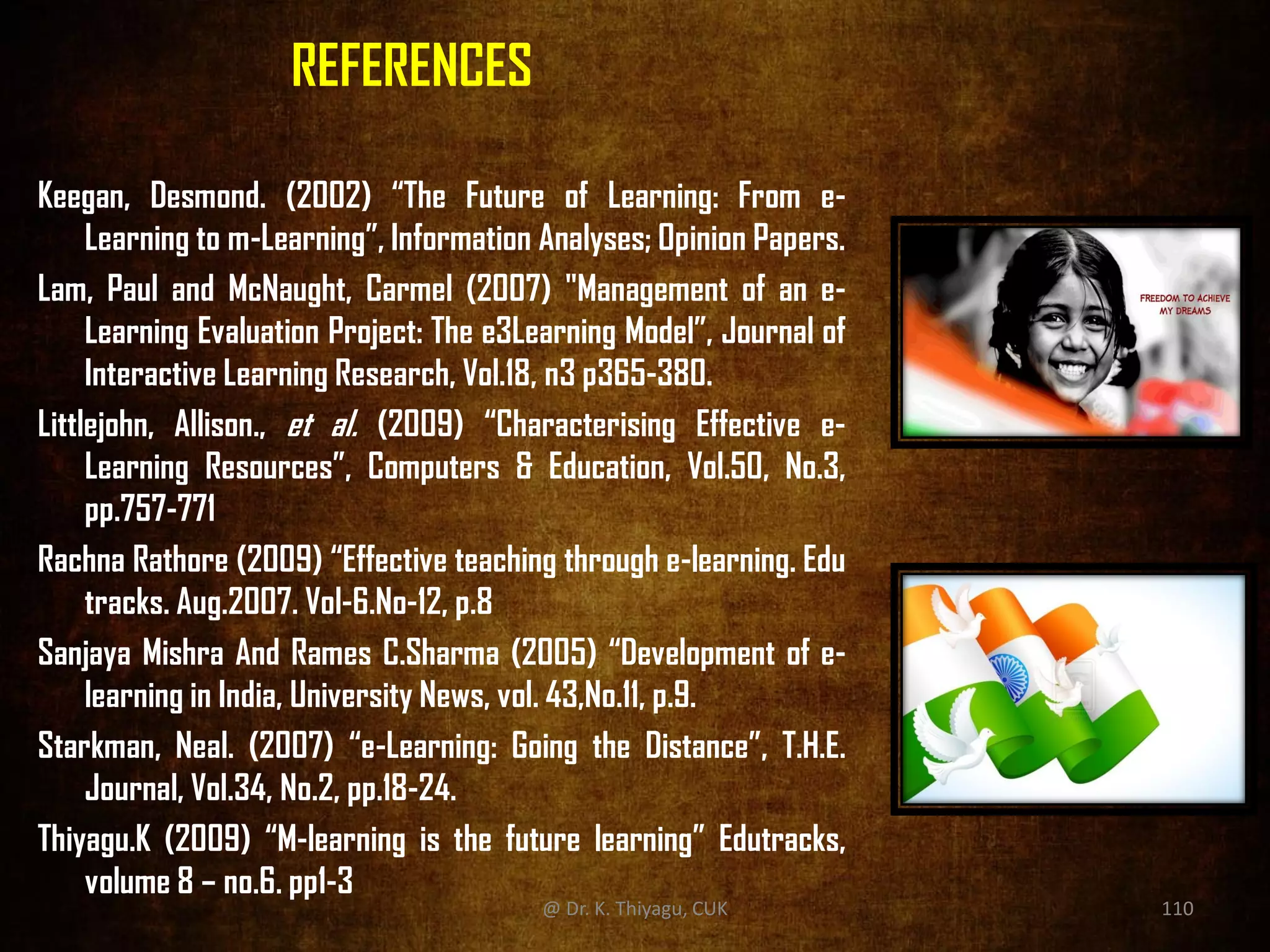 REFERENCES
Keegan, Desmond. (2002) “The Future of Learning: From e-
Learning to m-Learning”, Information Analyses; Opinion Papers.
Lam, Paul and McNaught, Carmel (2007) "Management of an e-
Learning Evaluation Project: The e3Learning Model”, Journal of
Interactive Learning Research, Vol.18, n3 p365-380.
Littlejohn, Allison., et al. (2009) “Characterising Effective e-
Learning Resources”, Computers & Education, Vol.50, No.3,
pp.757-771
Rachna Rathore (2009) “Effective teaching through e-learning. Edu
tracks. Aug.2007. Vol-6.No-12, p.8
Sanjaya Mishra And Rames C.Sharma (2005) “Development of e-
learning in India, University News, vol. 43,No.11, p.9.
Starkman, Neal. (2007) “e-Learning: Going the Distance”, T.H.E.
Journal, Vol.34, No.2, pp.18-24.
Thiyagu.K (2009) “M-learning is the future learning” Edutracks,
volume 8 – no.6. pp1-3
@ Dr. K. Thiyagu, CUK 110
 