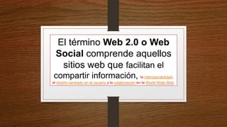 El término Web 2.0 o Web
Social comprende aquellos
sitios web que facilitan el
compartir información, la interoperabilidad,
el diseño centrado en el usuario y la colaboración en la World Wide Web.
 
