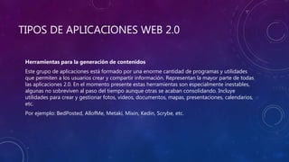 TIPOS DE APLICACIONES WEB 2.0
Herramientas para la generación de contenidos
Este grupo de aplicaciones está formado por una enorme cantidad de programas y utilidades
que permiten a los usuarios crear y compartir información. Representan la mayor parte de todas
las aplicaciones 2.0. En el momento presente estas herramientas son especialmente inestables,
algunas no sobreviven al paso del tiempo aunque otras se acaban consolidando. Incluye
utilidades para crear y gestionar fotos, vídeos, documentos, mapas, presentaciones, calendarios,
etc.
Por ejemplo: BedPosted, AllofMe, Metaki, Mixin, Kedin, Scrybe, etc.
 