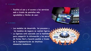 • 3,- ES SIMPLE:
• Facilita el uso y el acceso a los servicios
web a través de pantallas más
agradables y fáciles de usar.
• 4,- ES LIGERA
• Los modelos de desarrollo, los procesos y
los modelos de negocio se vuelven ligeros.
• La ligereza está asociada con la habilidad
para compartir la información y los servicios
de forma fácil y hacerlo posible a través
de la implementación de intuitivos
elementos modulares.
 