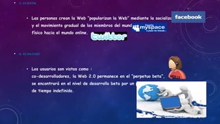 • 5,-ESSOCIAL
• Las personas crean la Web “popularizan la Web” mediante la socialización
y el movimiento gradual de los miembros del mundo
físico hacia el mundo online.
• 6,-ESUNFLUJO
• Los usuarios son vistos como :
co-desarrolladores, la Web 2.0 permanece en el “perpetuo beta”,
se encontrará en el nivel de desarrollo beta por un periodo
de tiempo indefinido.
 