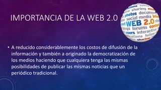 IMPORTANCIA DE LA WEB 2.0
• A reducido considerablemente los costos de difusión de la
información y también a originado la democratización de
los medios haciendo que cualquiera tenga las mismas
posibilidades de publicar las mismas noticias que un
periódico tradicional.
 