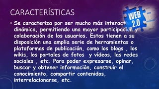 CARACTERÍSTICAS
• Se caracteriza por ser mucho más interactiva y
dinámica, permitiendo una mayor participación y
colaboración de los usuarios. Estos tienen a su
disposición una amplia serie de herramientas o
plataformas de publicación, como los blogs , los
wikis, los portales de fotos y vídeos, las redes
sociales , etc. Para poder expresarse, opinar,
buscar y obtener información, construir el
conocimiento, compartir contenidos,
interrelacionarse, etc.
 