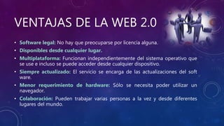 VENTAJAS DE LA WEB 2.0
• Software legal: No hay que preocuparse por licencia alguna.
• Disponibles desde cualquier lugar.
• Multiplataforma: Funcionan independientemente del sistema operativo que
se use e incluso se puede acceder desde cualquier dispositivo.
• Siempre actualizado: El servicio se encarga de las actualizaciones del soft
ware.
• Menor requerimiento de hardware: Sólo se necesita poder utilizar un
navegador.
• Colaboración: Pueden trabajar varias personas a la vez y desde diferentes
lugares del mundo.
 