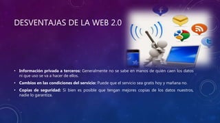 DESVENTAJAS DE LA WEB 2.0
• Información privada a terceros: Generalmente no se sabe en manos de quién caen los datos
ni que uso se va a hacer de ellos.
• Cambios en las condiciones del servicio: Puede que el servicio sea gratis hoy y mañana no.
• Copias de seguridad: Si bien es posible que tengan mejores copias de los datos nuestros,
nadie lo garantiza.
 