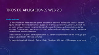TIPOS DE APLICACIONES WEB 2.0
Redes Sociales
Las aplicaciones de Redes sociales ponen en contacto personas individuales sobre la base de
alguna relación de interés común que puede ser de amistad, económica, amorosa, laboral, etc.
Las redes sociales incluyen herramientas para favorecer la relación y el conocimiento de las
personas. En numerosos casos se proporcionan las herramientas adecuadas para la creación de
contenidos de forma colaborativa.
En este sentido, la mayoría de las aplicaciones 2.0, tienen un componente de red social, ya que
agrupan usuarios con intereses comunes.
Por ejemplo: Facebook, Linkedln, Twitter, Flickr, Friendster, AIM, Yahoo! Messenger, entre otros.
 