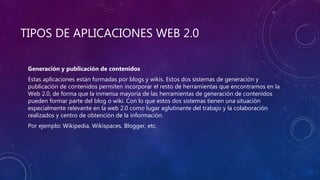 TIPOS DE APLICACIONES WEB 2.0
Generación y publicación de contenidos
Estas aplicaciones están formadas por blogs y wikis. Estos dos sistemas de generación y
publicación de contenidos permiten incorporar el resto de herramientas que encontramos en la
Web 2.0, de forma que la inmensa mayoría de las herramientas de generación de contenidos
pueden formar parte del blog o wiki. Con lo que estos dos sistemas tienen una situación
especialmente relevante en la web 2.0 como lugar aglutinante del trabajo y la colaboración
realizados y centro de obtención de la información.
Por ejemplo: Wikipedia, Wikispaces, Blogger, etc.
 