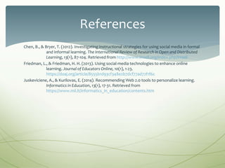 Chen, B., & Bryer, T. (2012). Investigating instructional strategies for using social media in formal
and informal learning. The International Review of Research in Open and Distributed
Learning, 13(1), 87-104. Retrieved from http://www.irrodl.org/index.php/irrodl
Friedman, L., & Friedman, H. H. (2013). Using social media technologies to enhance online
learning. Journal of Educators Online, 10(1), 1-23.
https://doaj.org/article/8555b1d93cf348e2b7dcf77ad72f1f6c
Juskeviciene, A., & Kurilovas, E. (2014). Recommending Web 2.0 tools to personalize learning.
Informatics in Education, 13(1), 17-31. Retrieved from
https://www.mii.lt/informatics_in_education/contents.htm
References
 