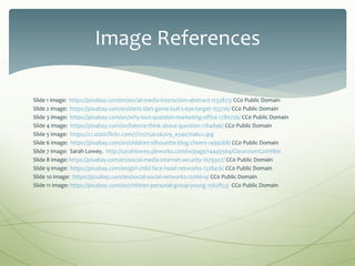 Slide 1 image: https://pixabay.com/en/social-media-interaction-abstract-1233873/ CC0 Public Domain
Slide 2 image: https://pixabay.com/en/darts-dart-game-bull-s-eye-target-155726/ CC0 Public Domain
Slide 3 image: https://pixabay.com/en/why-text-question-marketing-office-1780726/ CC0 Public Domain
Slide 4 image: https://pixabay.com/en/hatena-think-about-question-1184896/ CC0 Public Domain
Slide 5 image: https://c1.staticflickr.com/1/121/254126209_e34a70abcc.jpg
Slide 6 image: https://pixabay.com/en/children-silhouette-blog-cheers-1499268/ CC0 Public Domain
Slide 7 image: Sarah Lowey. http://sarahlowey.pbworks.com/w/page/14445564/Classroom%20Wikis
Slide 8 image: https://pixabay.com/en/social-media-internet-security-1679307/ CC0 Public Domain
Slide 9 image: https://pixabay.com/en/girl-child-face-head-networks-1328416/ CC0 Public Domain
Slide 1o image: https://pixabay.com/en/social-social-networks-1206614/ CC0 Public Domain
Slide 11 image: https://pixabay.com/en/children-personal-group-young-1562853/ CC0 Public Domain
Image References
 