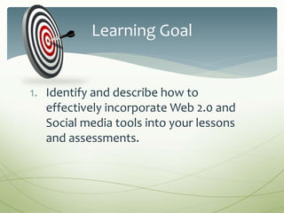 1. Identify and describe how to
effectively incorporate Web 2.0 and
Social media tools into your lessons
and assessments.
Learning Goal
 