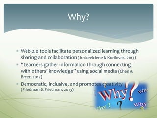  Web 2.0 tools facilitate personalized learning through
sharing and collaboration (Juskeviciene & Kurilovas, 2013)
 “Learners gather information through connecting
with others’ knowledge” using social media (Chen &
Bryer, 2012)
 Democratic, inclusive, and promotes creativity
(Friedman & Friedman, 2013)
Why?
 