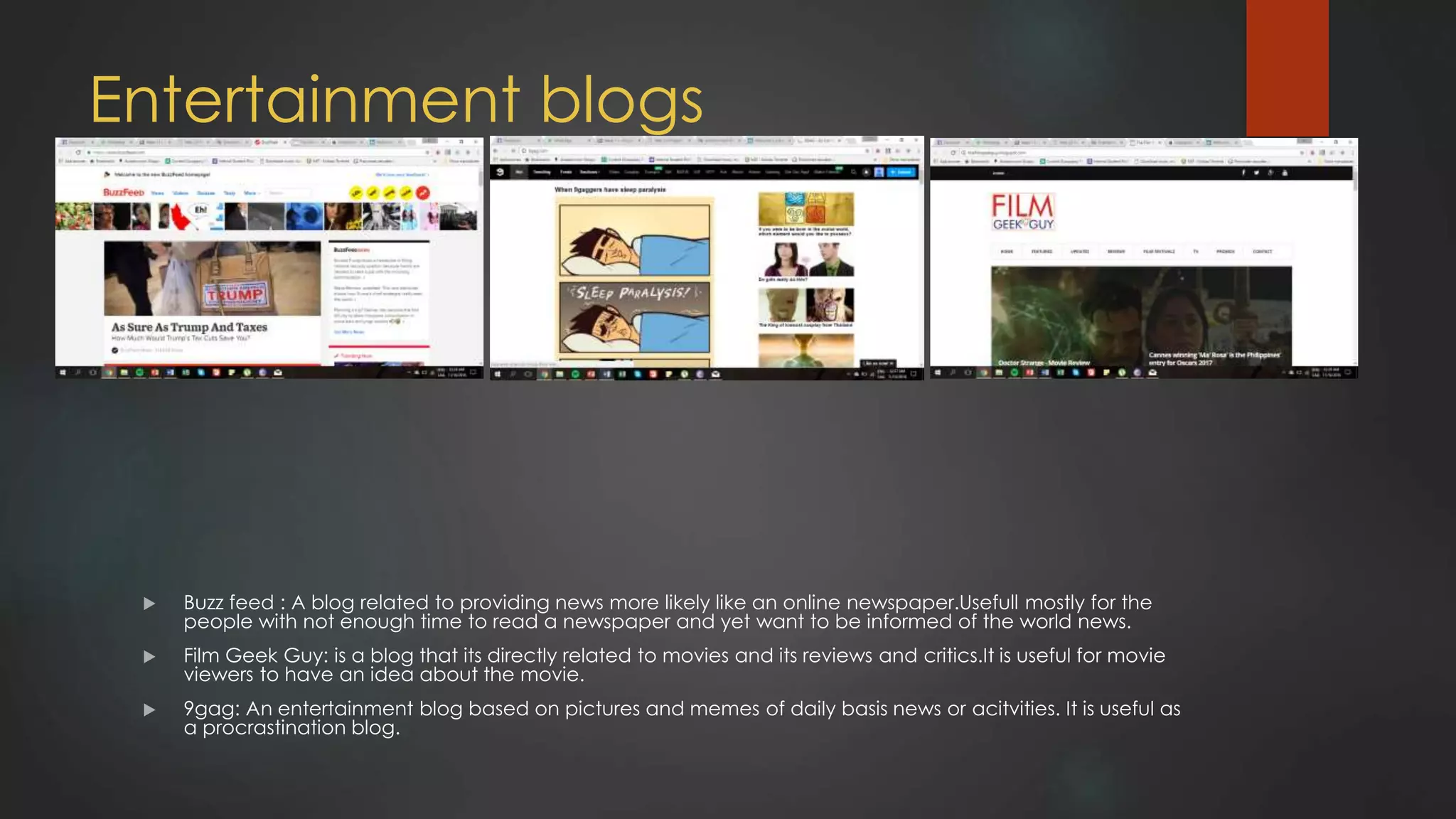 Entertainment blogs
 Buzz feed : A blog related to providing news more likely like an online newspaper.Usefull mostly for the
people with not enough time to read a newspaper and yet want to be informed of the world news.
 Film Geek Guy: is a blog that its directly related to movies and its reviews and critics.It is useful for movie
viewers to have an idea about the movie.
 9gag: An entertainment blog based on pictures and memes of daily basis news or acitvities. It is useful as
a procrastination blog.
 