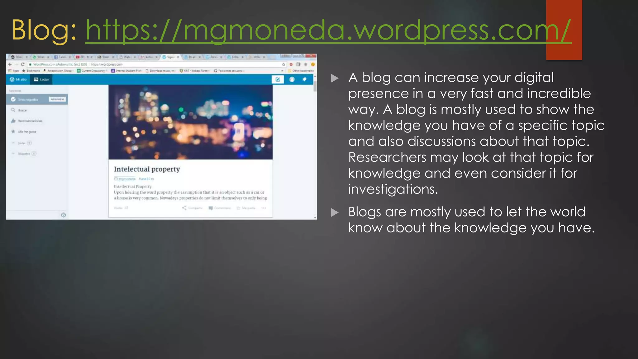 Blog: https://mgmoneda.wordpress.com/
 A blog can increase your digital
presence in a very fast and incredible
way. A blog is mostly used to show the
knowledge you have of a specific topic
and also discussions about that topic.
Researchers may look at that topic for
knowledge and even consider it for
investigations.
 Blogs are mostly used to let the world
know about the knowledge you have.
 
