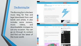 The Burning Ear
The Burning Ear is the best
music blog for free and
legal downloads from cool
bands and artists. It also
includes some reviews,
music videos, and
downloadable mixtapes to
suit any occasion. You can
go on through its content
and find out the latest of
the music world.
 