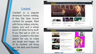 Cracked
Cracked is a popular
American humor weblog.
It has the best humor
content for people, filled
with funny videos, articles,
topics, pics and a whole
bunch of other funny stuff.
If you feel sad or with no
mood, Cracked is the best
option for you to make
you laugh and happy. All
of its content will bring
you the best and funniest
mood.
 