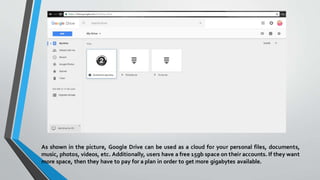 As shown in the picture, Google Drive can be used as a cloud for your personal files, documents,
music, photos, videos, etc. Additionally, users have a free 15gb space on their accounts. If they want
more space, then they have to pay for a plan in order to get more gigabytes available.
 