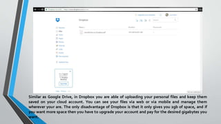 Similar as Google Drive, in Dropbox you are able of uploading your personal files and keep them
saved on your cloud account. You can see your files via web or via mobile and manage them
wherever your are. The only disadvantage of Dropbox is that it only gives you 2gb of space, and if
you want more space then you have to upgrade your account and pay for the desired gigabytes you
want.
 