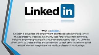 What is LinkedIn?
LinkedIn is a business and employment-oriented social networking service
that operates via websites. It is mainly used for professional networking,
including employers posting jobs and job seekers posting their CVs. LinkedIn
allows users to create profiles and connections to each other in an online social
network which may represent real-world professional relationships.
 