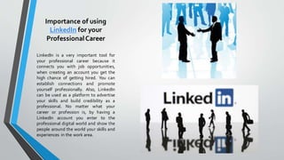 Importance of using
LinkedIn for your
ProfessionalCareer
LinkedIn is a very important tool for
your professional career because it
connects you with job opportunities,
when creating an account you get the
high chance of getting hired. You can
establish connections and promote
yourself professionally. Also, LinkedIn
can be used as a platform to advertise
your skills and build credibility as a
professional. No matter what your
career or profession is, by having a
LinkedIn account you enter to the
professional digital world and show the
people around the world your skills and
experiences in the work area.
 