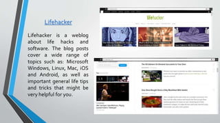 Lifehacker
Lifehacker is a weblog
about life hacks and
software. The blog posts
cover a wide range of
topics such as: Microsoft
Windows, Linux, Mac, iOS
and Android, as well as
important general life tips
and tricks that might be
very helpful for you.
 