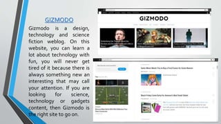 GIZMODO
Gizmodo is a design,
technology and science
fiction weblog. On this
website, you can learn a
lot about technology with
fun, you will never get
tired of it because there is
always something new an
interesting that may call
your attention. If you are
looking for science,
technology or gadgets
content, then Gizmodo is
the right site to go on.
 