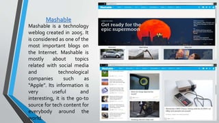 Mashable
Mashable is a technology
weblog created in 2005. It
is considered as one of the
most important blogs on
the Internet. Mashable is
mostly about topics
related with social media
and technological
companies such as
“Apple”. Its information is
very useful and
interesting, it is the go-to
source for tech content for
everybody around the
world.
 
