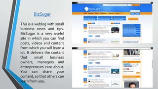 BizSugar
This is a weblog with small
business news and tips.
BizSugar is a very useful
site in which you can find
posts, videos and content
from which you will learn a
lot. It delivers the content
that small business
owners, managers and
entrepreneurs care about.
You can share your
content, so that others can
learn from you.
 